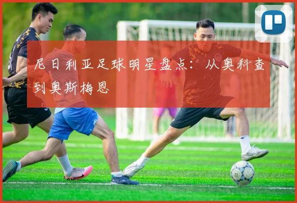 尼日利亚足球明星盘点：从奥科查到奥斯梅恩