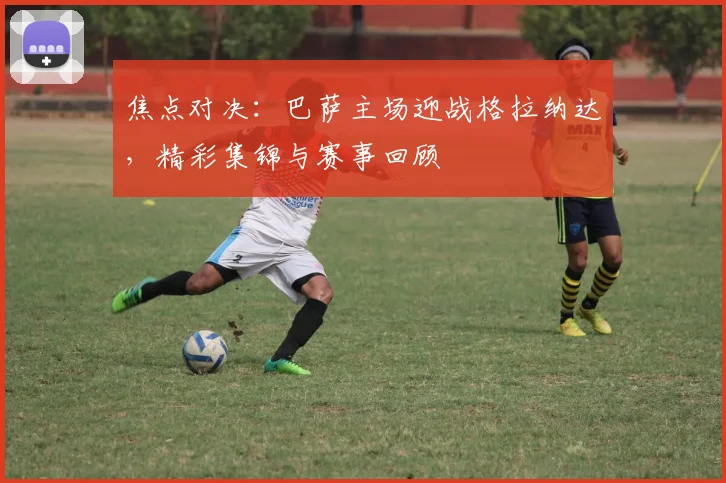 焦点对决：巴萨主场迎战格拉纳达，精彩集锦与赛事回顾