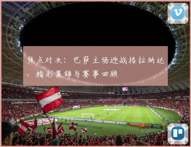 焦点对决：巴萨主场迎战格拉纳达，精彩集锦与赛事回顾
