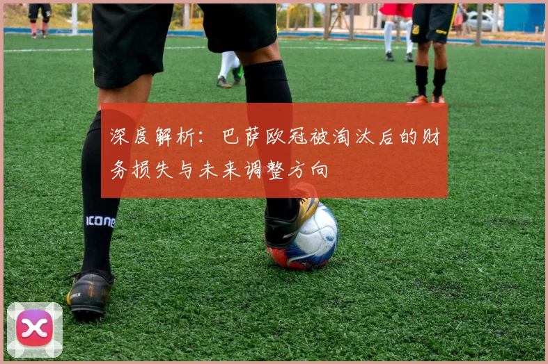 深度解析：巴萨欧冠被淘汰后的财务损失与未来调整方向