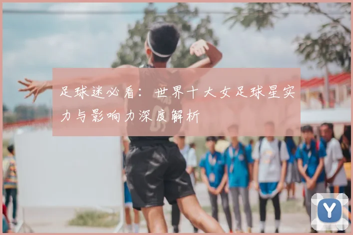 足球迷必看：世界十大女足球星实力与影响力深度解析