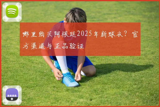 哪里购买阿根廷2025年新球衣？官方渠道与正品验证