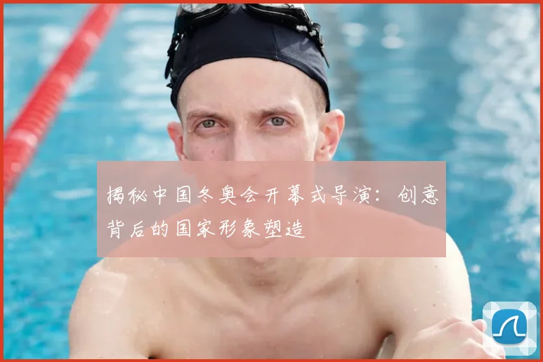 揭秘中国冬奥会开幕式导演：创意背后的国家形象塑造