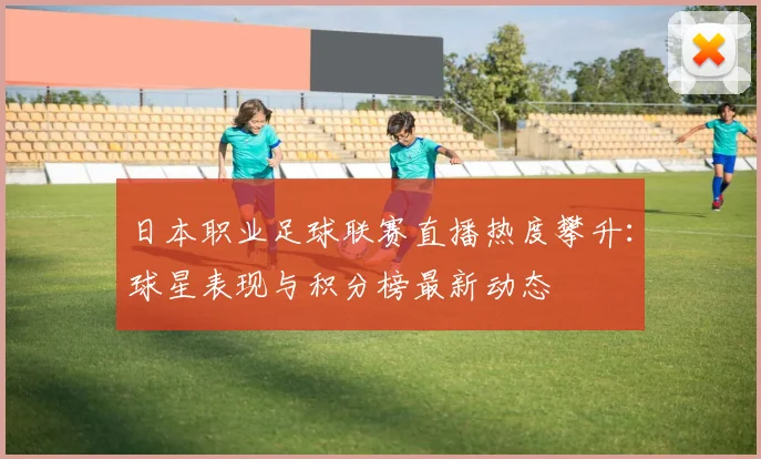 日本职业足球联赛直播热度攀升：球星表现与积分榜最新动态